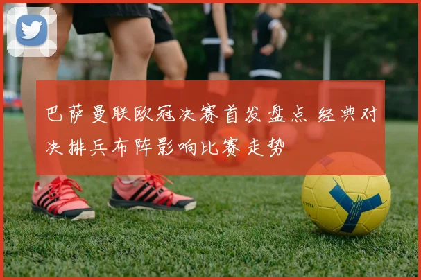 巴萨曼联欧冠决赛首发盘点 经典对决排兵布阵影响比赛走势