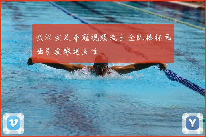 武汉女足夺冠视频流出全队捧杯画面引发球迷关注