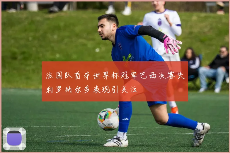 法国队首夺世界杯冠军巴西决赛失利罗纳尔多表现引关注