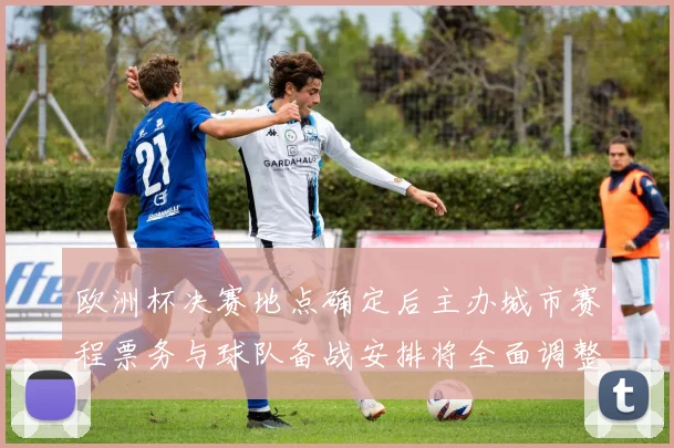 欧洲杯决赛地点确定后主办城市赛程票务与球队备战安排将全面调整