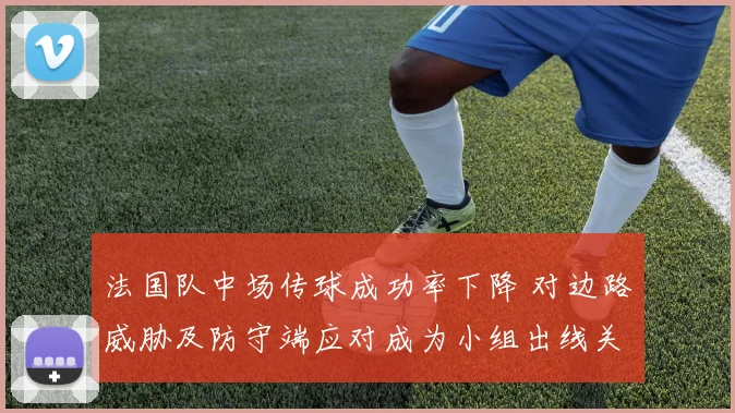 法国队中场传球成功率下降 对边路威胁及防守端应对成为小组出线关键