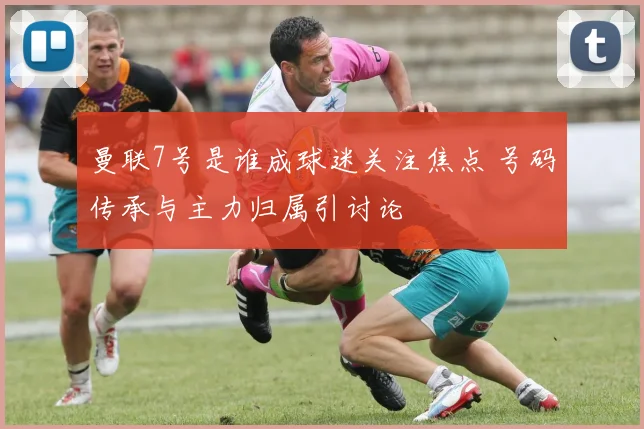 曼联7号是谁成球迷关注焦点 号码传承与主力归属引讨论