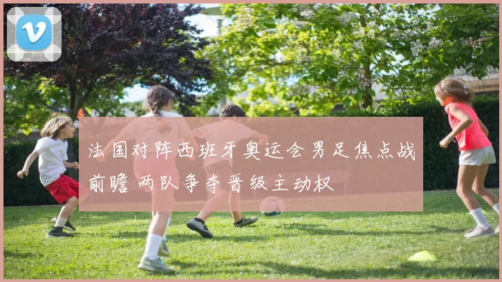 法国对阵西班牙奥运会男足焦点战前瞻 两队争夺晋级主动权