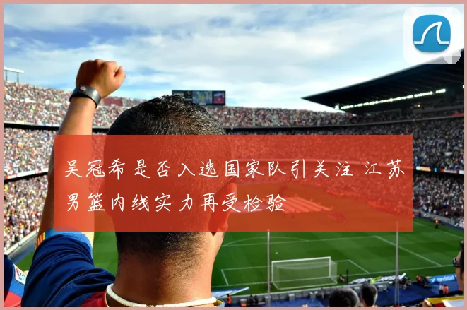 吴冠希是否入选国家队引关注 江苏男篮内线实力再受检验