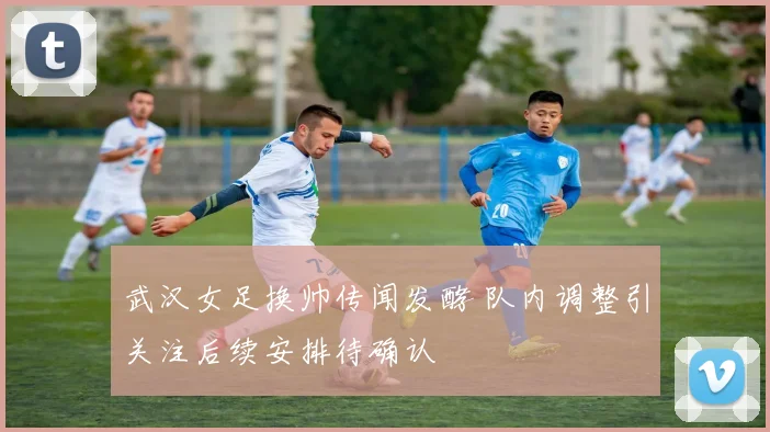 武汉女足换帅传闻发酵 队内调整引关注后续安排待确认