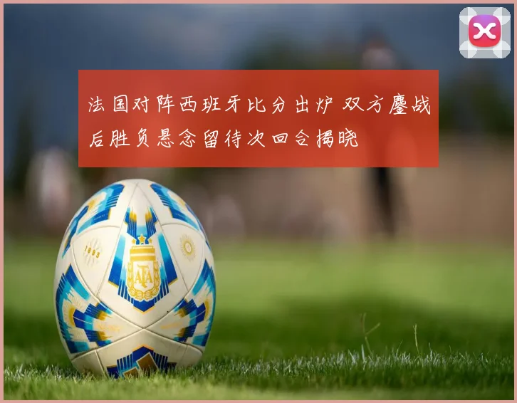 法国对阵西班牙比分出炉 双方鏖战后胜负悬念留待次回合揭晓