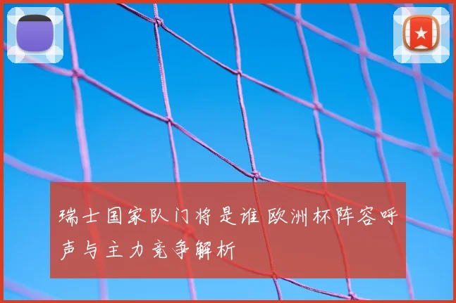 瑞士国家队门将是谁 欧洲杯阵容呼声与主力竞争解析