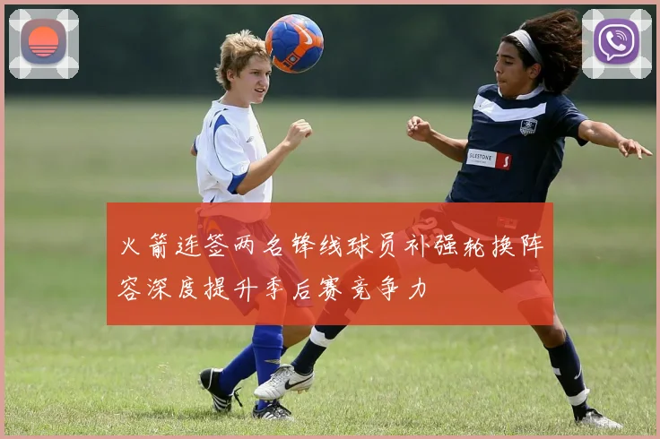 火箭连签两名锋线球员补强轮换阵容深度提升季后赛竞争力