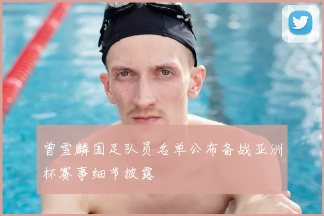 曾雪麟国足队员名单公布备战亚洲杯赛事细节披露