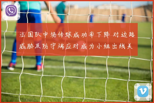 法国队中场传球成功率下降 对边路威胁及防守端应对成为小组出线关键