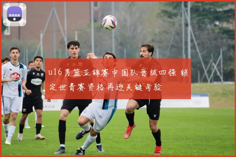 u16男篮亚锦赛中国队晋级四强 锁定世青赛资格再迎关键考验