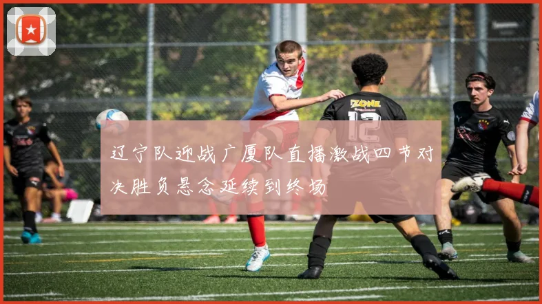辽宁队迎战广厦队直播激战四节对决胜负悬念延续到终场