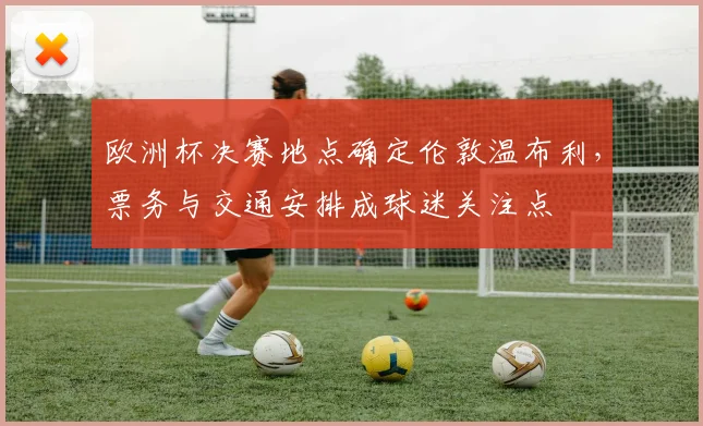 欧洲杯决赛地点确定伦敦温布利，票务与交通安排成球迷关注点