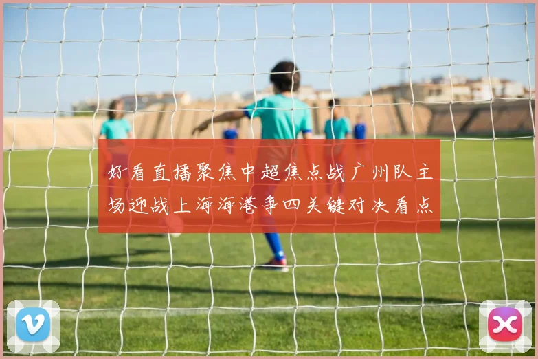 好看直播聚焦中超焦点战广州队主场迎战上海海港争四关键对决看点十足