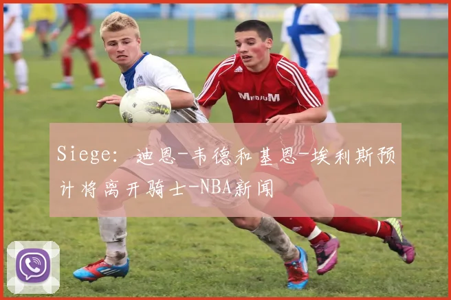 Siege:迪恩-韦德和基恩-埃利斯预计将离开骑士-NBA新闻