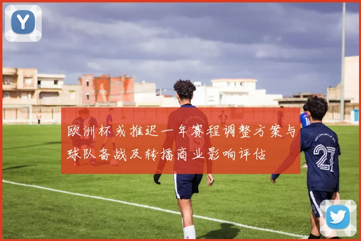 欧洲杯或推迟一年赛程调整方案与球队备战及转播商业影响评估