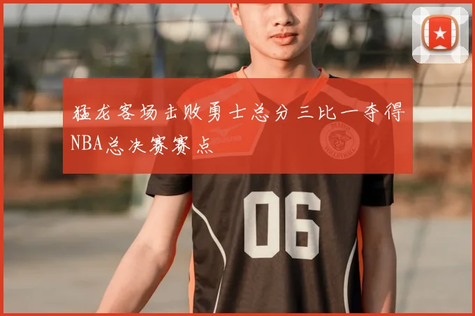 猛龙客场击败勇士总分三比一夺得NBA总决赛赛点