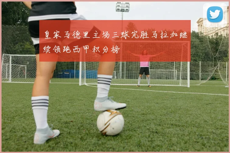 皇家马德里主场三球完胜马拉加继续领跑西甲积分榜